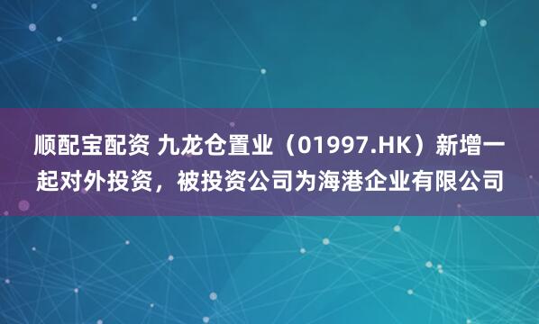 顺配宝配资 九龙仓置业（01997.HK）新增一起对外投资，被投资公司为海港企业有限公司