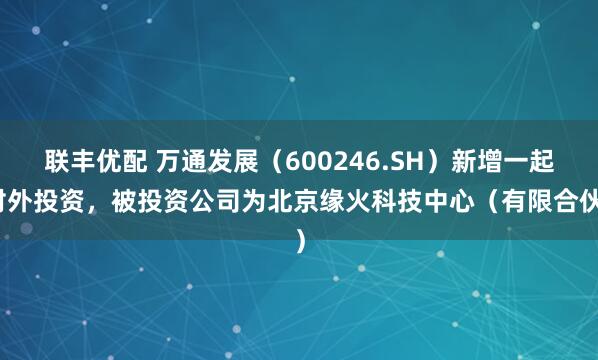 联丰优配 万通发展（600246.SH）新增一起对外投资，被投资公司为北京缘火科技中心（有限合伙）