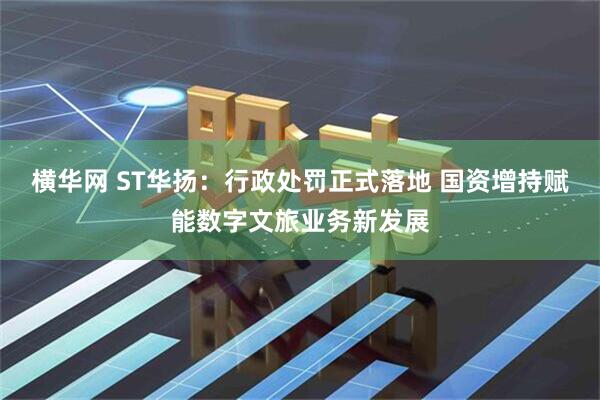 横华网 ST华扬：行政处罚正式落地 国资增持赋能数字文旅业务新发展
