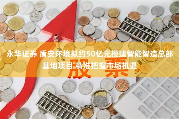 永华证券 盾安环境拟约50亿元投建智能智造总部基地项目 精准把握市场机遇