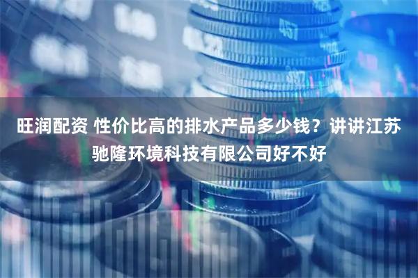 旺润配资 性价比高的排水产品多少钱？讲讲江苏驰隆环境科技有限公司好不好