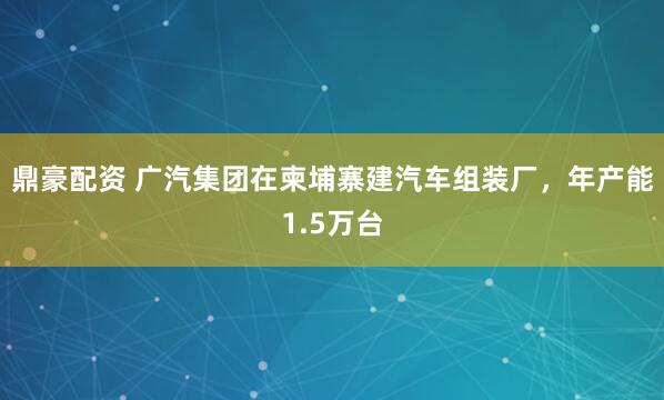 鼎豪配资 广汽集团在柬埔寨建汽车组装厂，年产能1.5万台