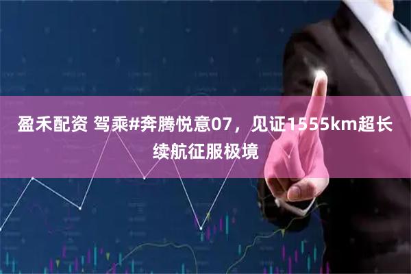 盈禾配资 驾乘#奔腾悦意07，见证1555km超长续航征服极境