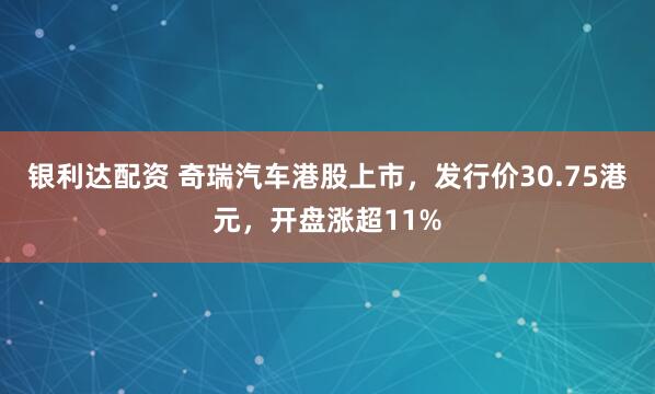 银利达配资 奇瑞汽车港股上市，发行价30.75港元，开盘涨超11%
