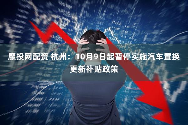 魔投网配资 杭州：10月9日起暂停实施汽车置换更新补贴政策