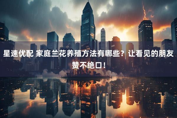 星速优配 家庭兰花养殖方法有哪些？让看见的朋友赞不绝口！