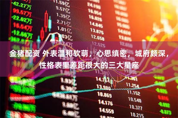 金猪配资 外表温和软萌，心思缜密，城府颇深，性格表里差距很大的三大星座