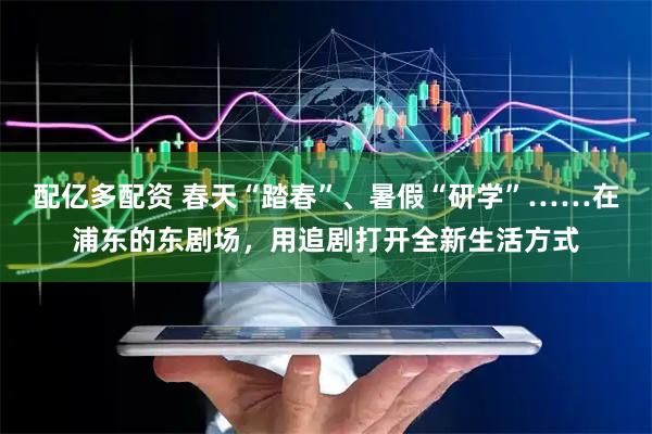 配亿多配资 春天“踏春”、暑假“研学”……在浦东的东剧场，用追剧打开全新生活方式
