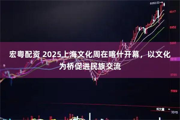 宏粤配资 2025上海文化周在喀什开幕，以文化为桥促进民族交流