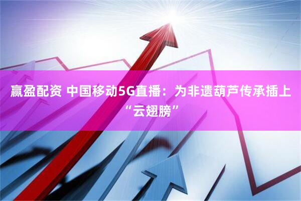 赢盈配资 中国移动5G直播：为非遗葫芦传承插上“云翅膀”