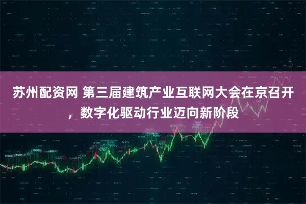 苏州配资网 第三届建筑产业互联网大会在京召开，数字化驱动行业迈向新阶段