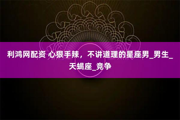利鸿网配资 心狠手辣，不讲道理的星座男_男生_天蝎座_竞争