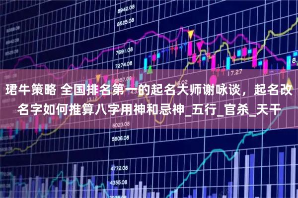 珺牛策略 全国排名第一的起名大师谢咏谈，起名改名字如何推算八字用神和忌神_五行_官杀_天干