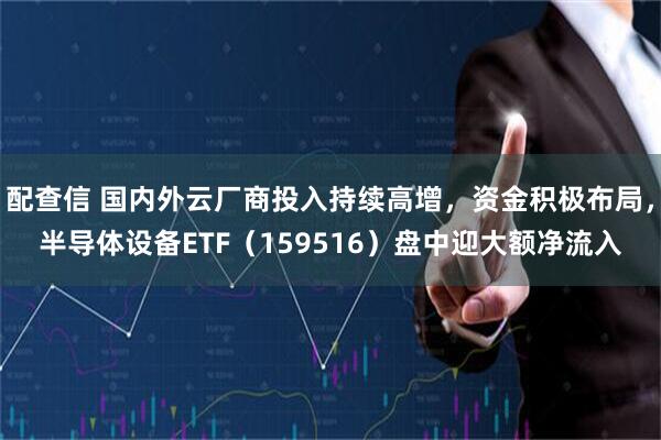 配查信 国内外云厂商投入持续高增，资金积极布局，半导体设备ETF（159516）盘中迎大额净流入