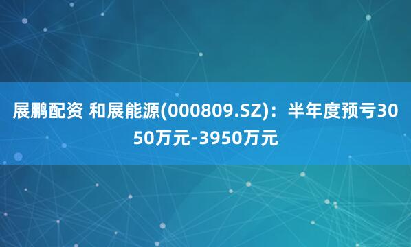 展鹏配资 和展能源(000809.SZ)：半年度预亏3050万元-3950万元