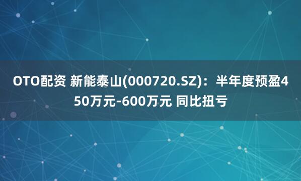 OTO配资 新能泰山(000720.SZ)：半年度预盈450万元-600万元 同比扭亏