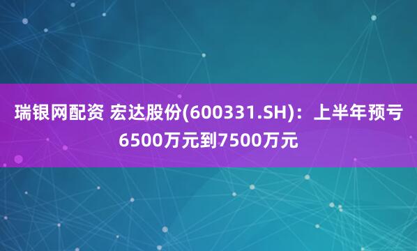 瑞银网配资 宏达股份(600331.SH)：上半年预亏6500万元到7500万元