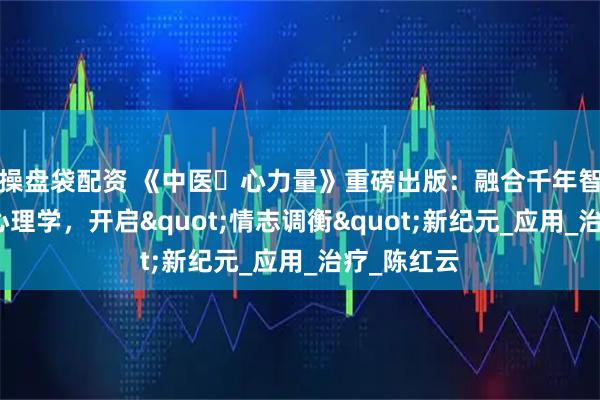 操盘袋配资 《中医・心力量》重磅出版：融合千年智慧与现代心理学，开启"情志调衡"新纪元_应用_治疗_陈红云