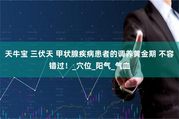 天牛宝 三伏天 甲状腺疾病患者的调养黄金期 不容错过！_穴位_阳气_气血