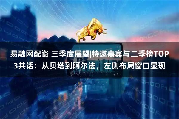 易融网配资 三季度展望|特邀嘉宾与二季榜TOP3共话：从贝塔到阿尔法，左侧布局窗口显现