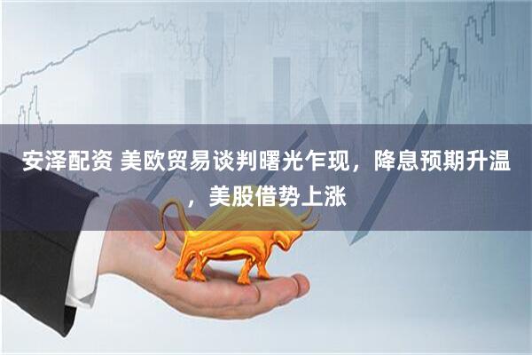 安泽配资 美欧贸易谈判曙光乍现，降息预期升温，美股借势上涨