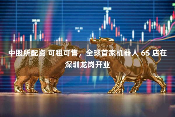 中股所配资 可租可售，全球首家机器人 6S 店在深圳龙岗开业