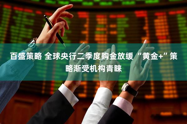 百盛策略 全球央行二季度购金放缓 “黄金+”策略渐受机构青睐