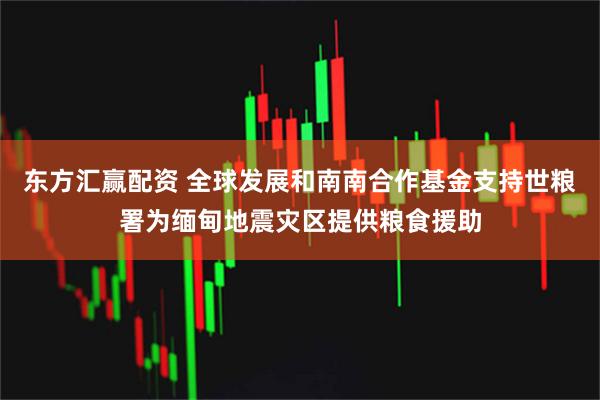 东方汇赢配资 全球发展和南南合作基金支持世粮署为缅甸地震灾区提供粮食援助