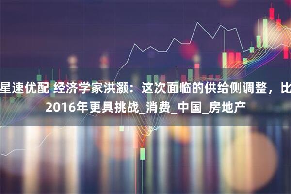 星速优配 经济学家洪灏：这次面临的供给侧调整，比2016年更具挑战_消费_中国_房地产