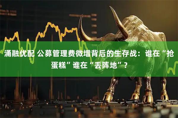涌融优配 公募管理费微增背后的生存战：谁在“抢蛋糕”谁在“丢阵地”？