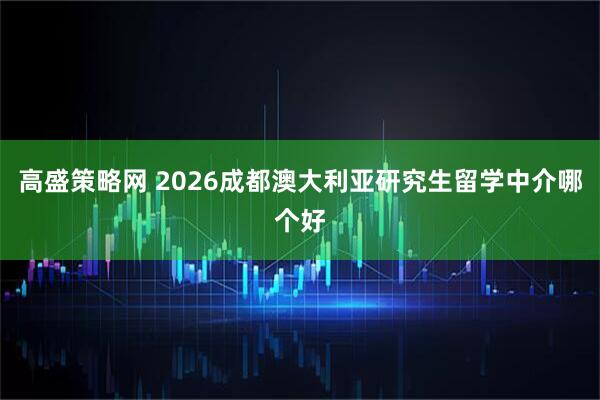 高盛策略网 2026成都澳大利亚研究生留学中介哪个好
