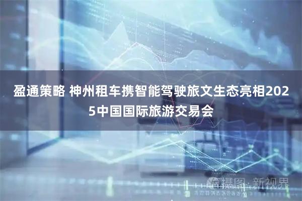 盈通策略 神州租车携智能驾驶旅文生态亮相2025中国国际旅游交易会