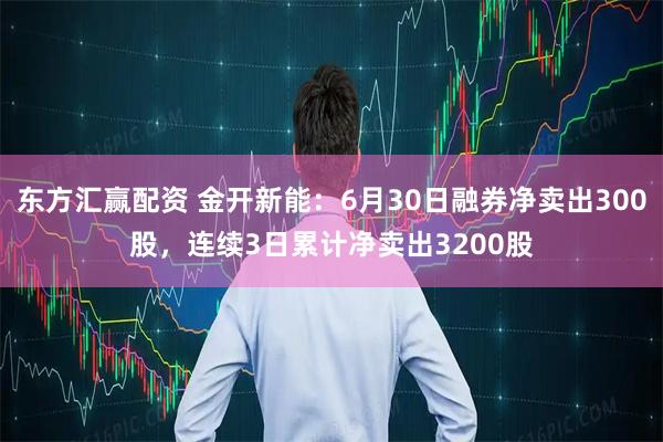 东方汇赢配资 金开新能：6月30日融券净卖出300股，连续3日累计净卖出3200股