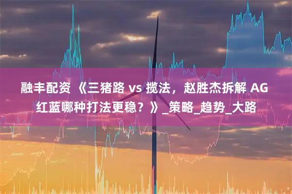 融丰配资 《三猪路 vs 揽法，赵胜杰拆解 AG 红蓝哪种打法更稳？》_策略_趋势_大路