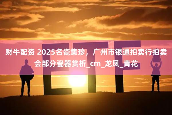 财牛配资 2025名瓷集珍，广州市银通拍卖行拍卖会部分瓷器赏析_cm_龙凤_青花