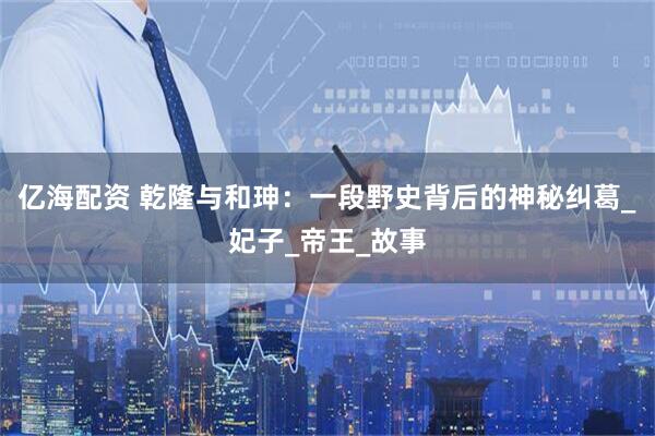 亿海配资 乾隆与和珅：一段野史背后的神秘纠葛_妃子_帝王_故事