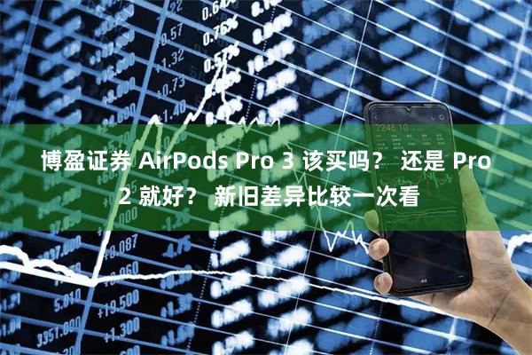 博盈证券 AirPods Pro 3 该买吗？ 还是 Pro 2 就好？ 新旧差异比较一次看
