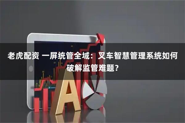 老虎配资 一屏统管全域：叉车智慧管理系统如何破解监管难题？