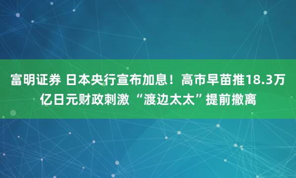 富明证券 日本央行宣布加息！高市早苗推18.3万亿日元财政刺激 “渡边太太”提前撤离