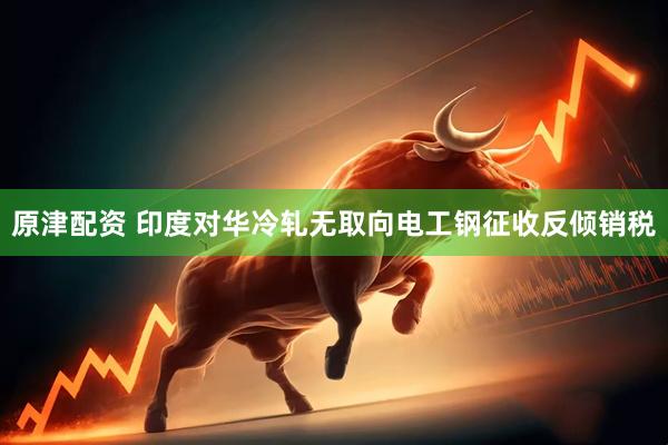 原津配资 印度对华冷轧无取向电工钢征收反倾销税