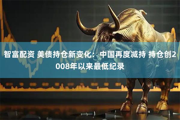 智富配资 美债持仓新变化：中国再度减持 持仓创2008年以来最低纪录