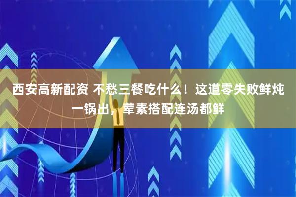 西安高新配资 不愁三餐吃什么！这道零失败鲜炖一锅出，荤素搭配连汤都鲜