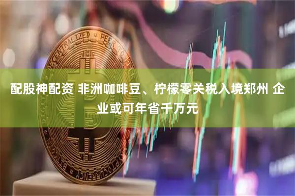 配股神配资 非洲咖啡豆、柠檬零关税入境郑州 企业或可年省千万元