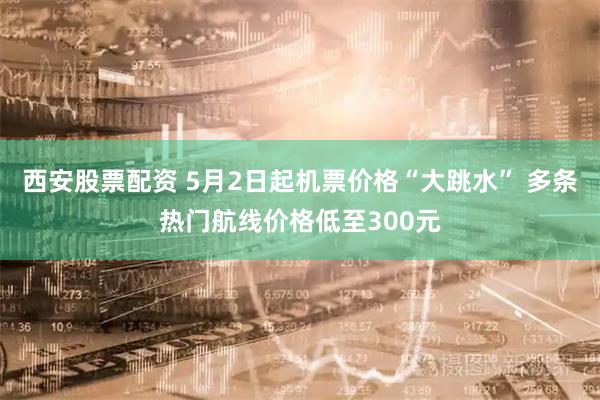 西安股票配资 5月2日起机票价格“大跳水” 多条热门航线价格低至300元